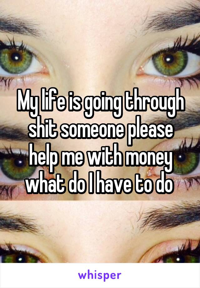 My life is going through shit someone please help me with money what do I have to do 