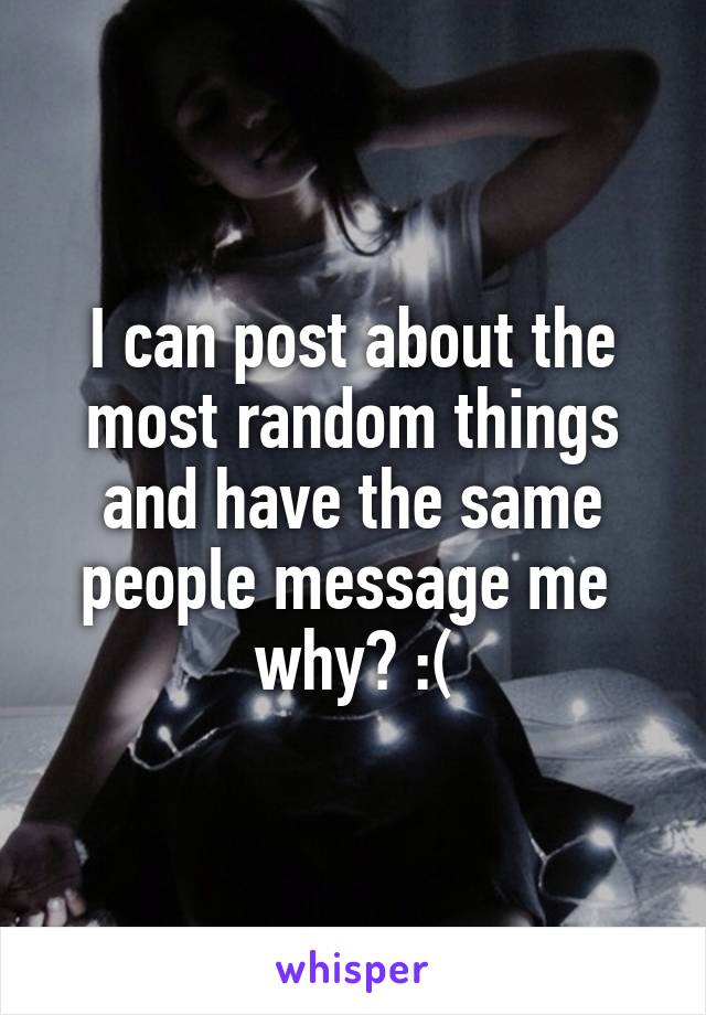 I can post about the most random things and have the same people message me 
why? :(