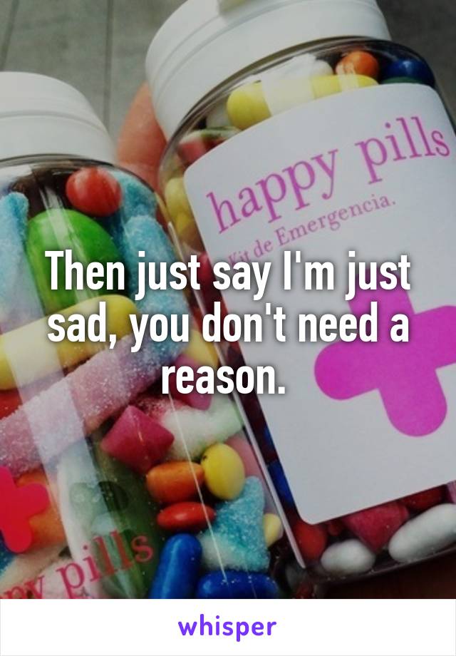 Then just say I'm just sad, you don't need a reason. 