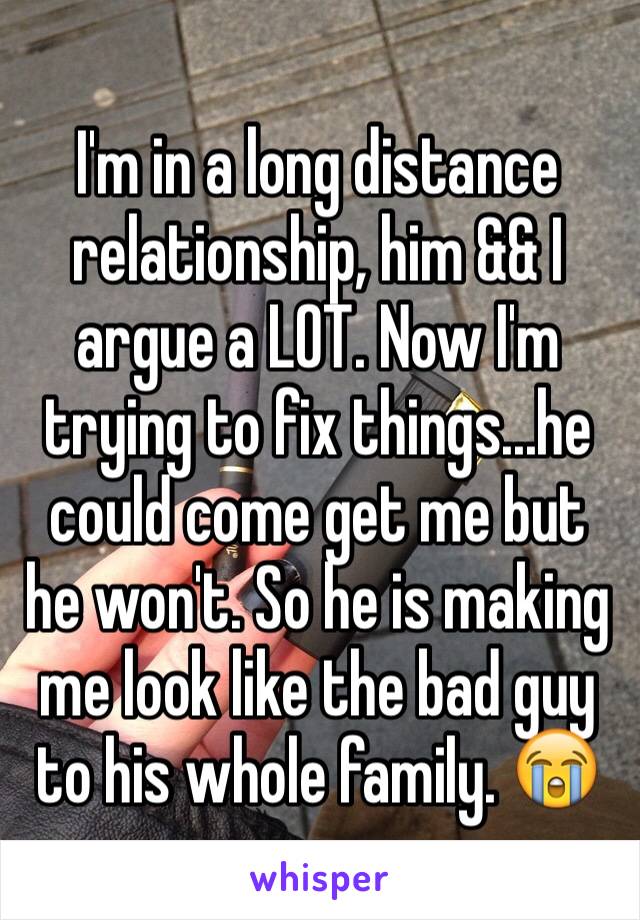 I'm in a long distance relationship, him && I argue a LOT. Now I'm trying to fix things...he could come get me but he won't. So he is making me look like the bad guy to his whole family. 😭