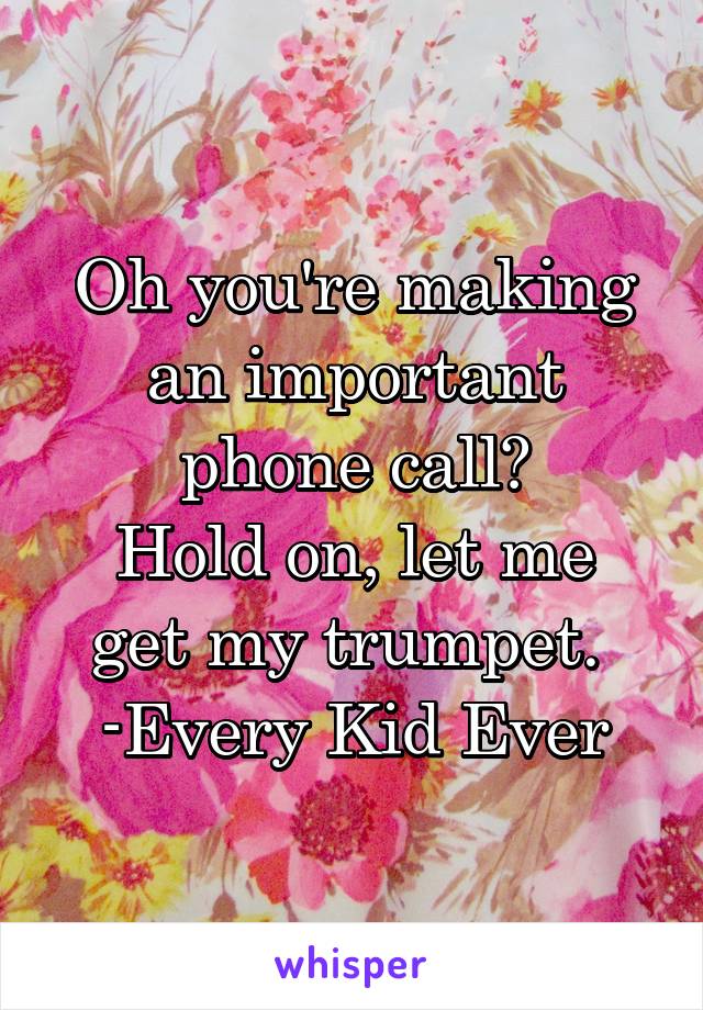 Oh you're making an important phone call?
Hold on, let me get my trumpet. 
-Every Kid Ever