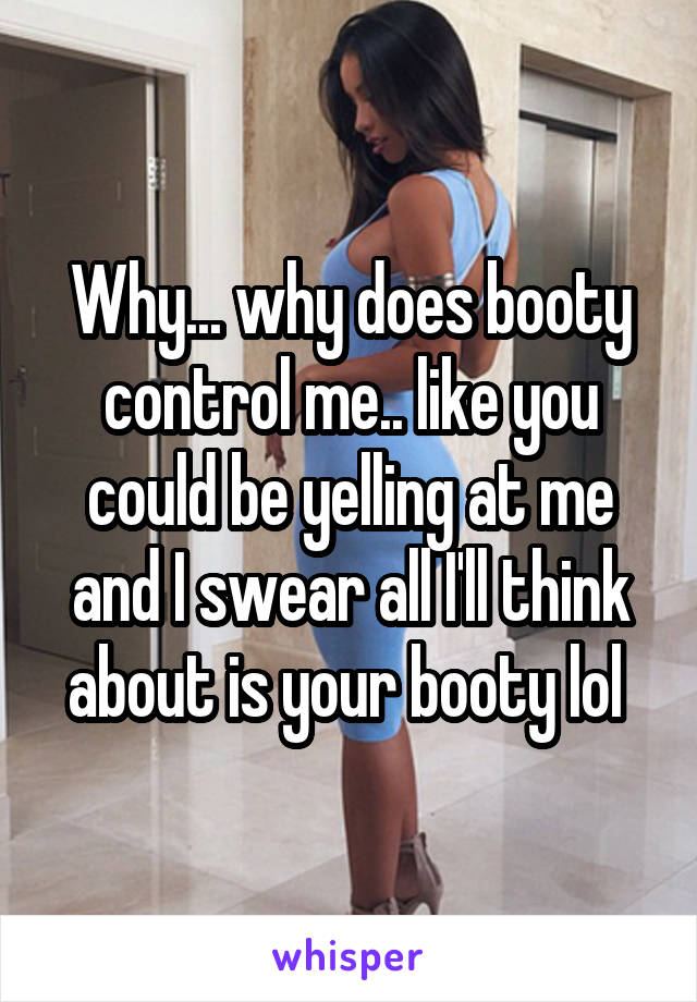 Why... why does booty control me.. like you could be yelling at me and I swear all I'll think about is your booty lol 