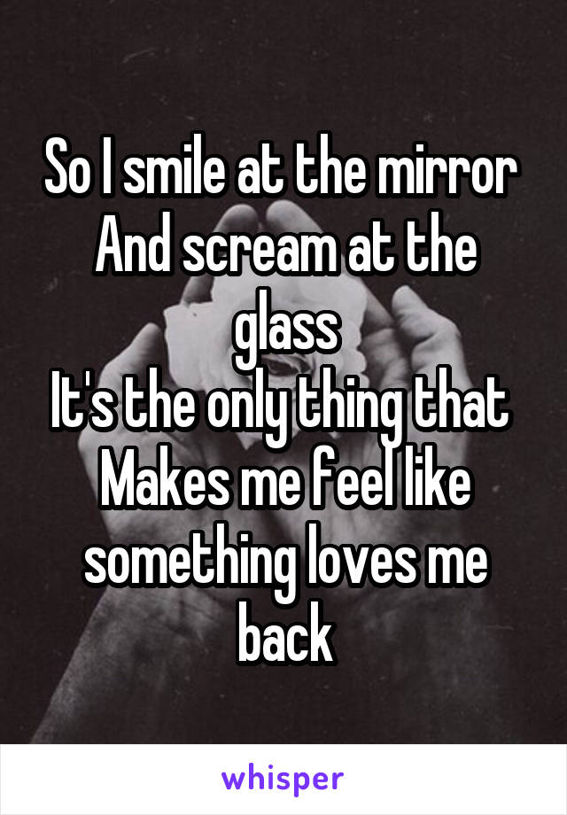 So I smile at the mirror 
And scream at the glass
It's the only thing that 
Makes me feel like something loves me back