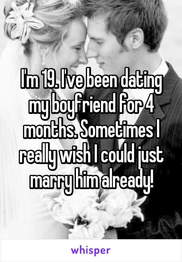 I'm 19. I've been dating my boyfriend for 4 months. Sometimes I really wish I could just marry him already!