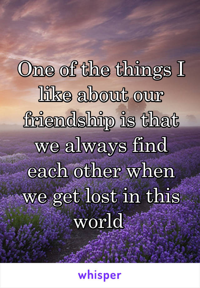 One of the things I like about our friendship is that we always find each other when we get lost in this world 