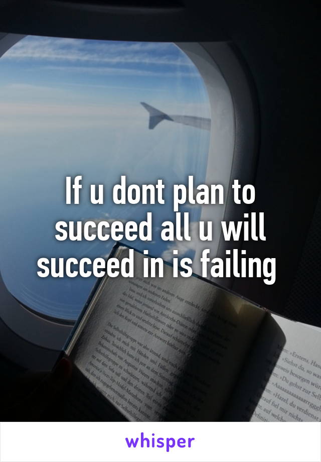 If u dont plan to succeed all u will succeed in is failing 