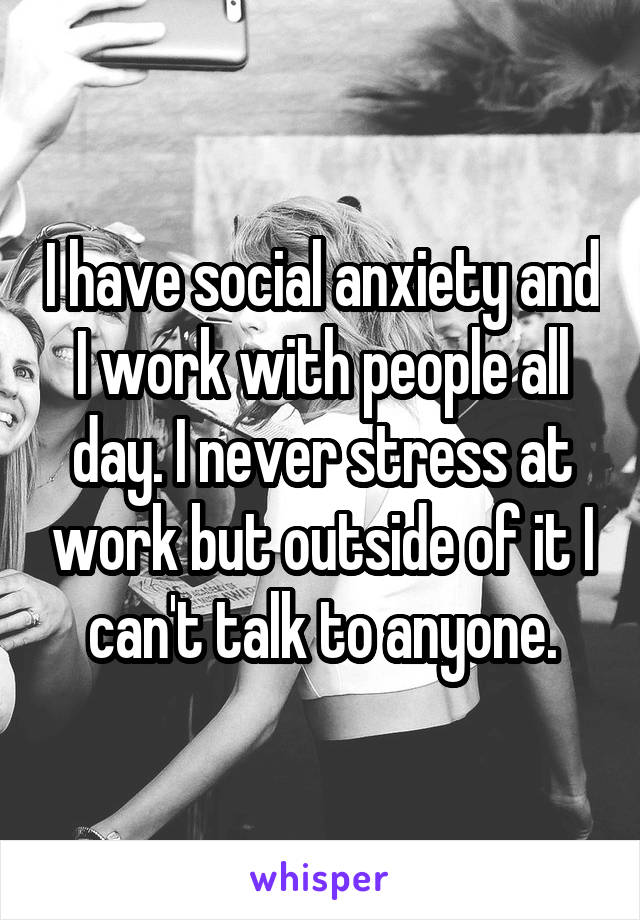 I have social anxiety and I work with people all day. I never stress at work but outside of it I can't talk to anyone.