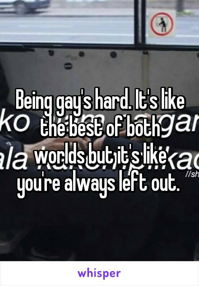 Being gay's hard. It's like the best of both worlds but it's like you're always left out. 