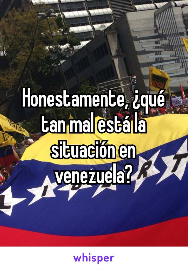 Honestamente, ¿qué tan mal está la situación en venezuela?