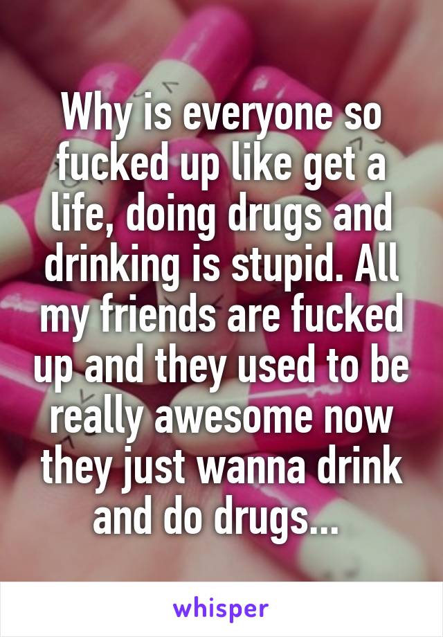 Why is everyone so fucked up like get a life, doing drugs and drinking is stupid. All my friends are fucked up and they used to be really awesome now they just wanna drink and do drugs... 