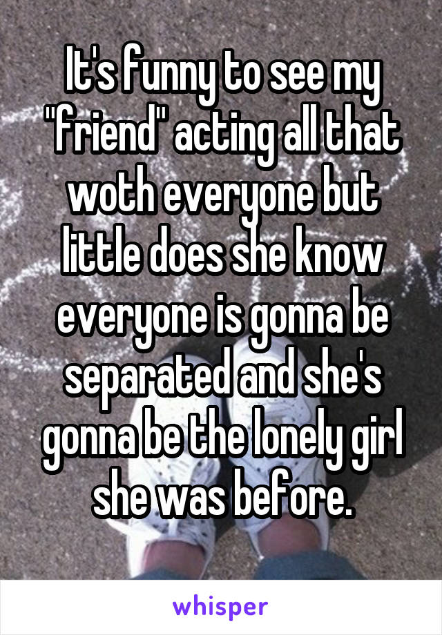 It's funny to see my "friend" acting all that woth everyone but little does she know everyone is gonna be separated and she's gonna be the lonely girl she was before.
