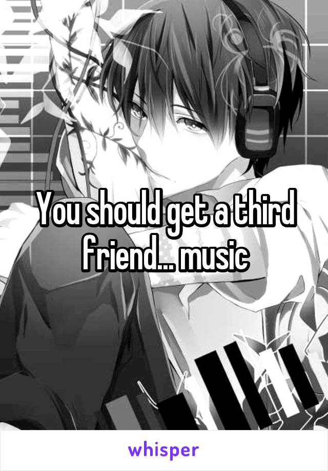 You should get a third friend... music