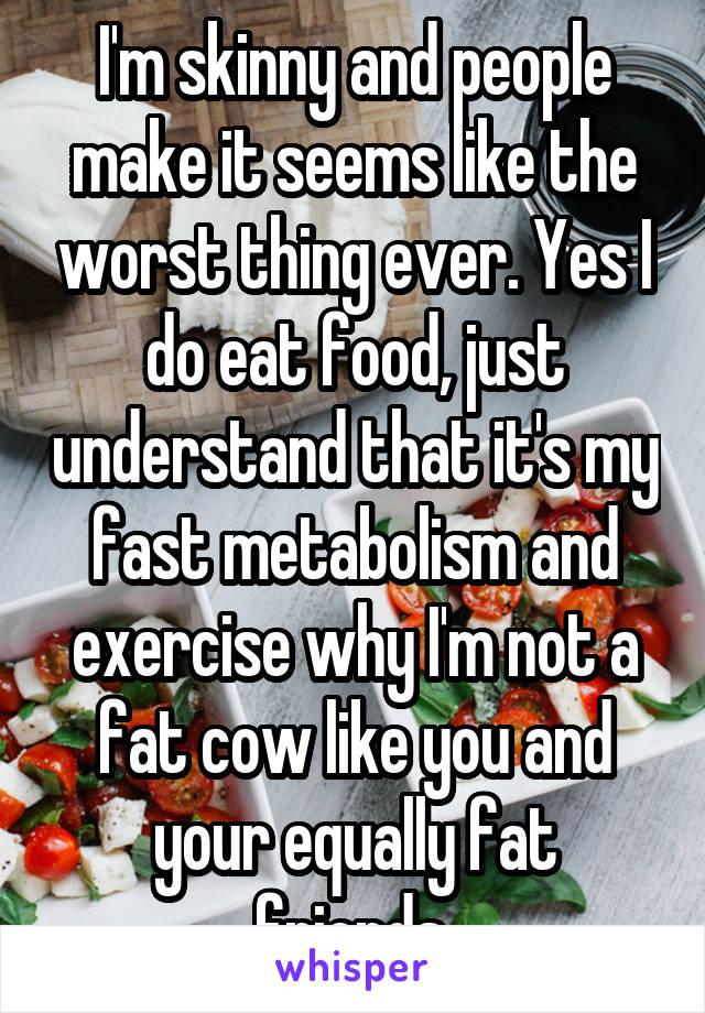 I'm skinny and people make it seems like the worst thing ever. Yes I do eat food, just understand that it's my fast metabolism and exercise why I'm not a fat cow like you and your equally fat friends.