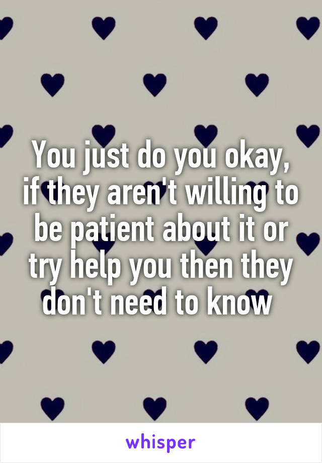 You just do you okay, if they aren't willing to be patient about it or try help you then they don't need to know 