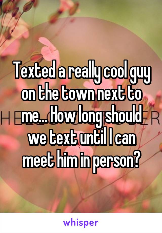 Texted a really cool guy on the town next to me... How long should we text until I can meet him in person?