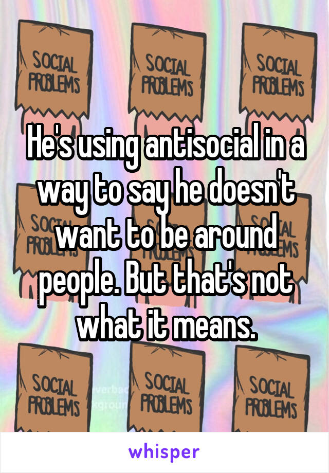 He's using antisocial in a way to say he doesn't want to be around people. But that's not what it means.