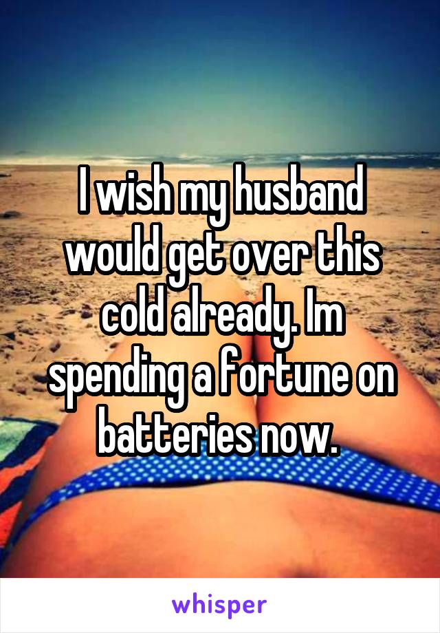 I wish my husband would get over this cold already. Im spending a fortune on batteries now. 