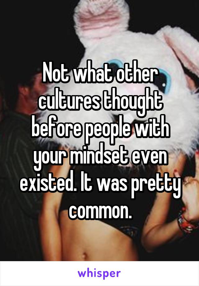 Not what other cultures thought before people with your mindset even existed. It was pretty common.