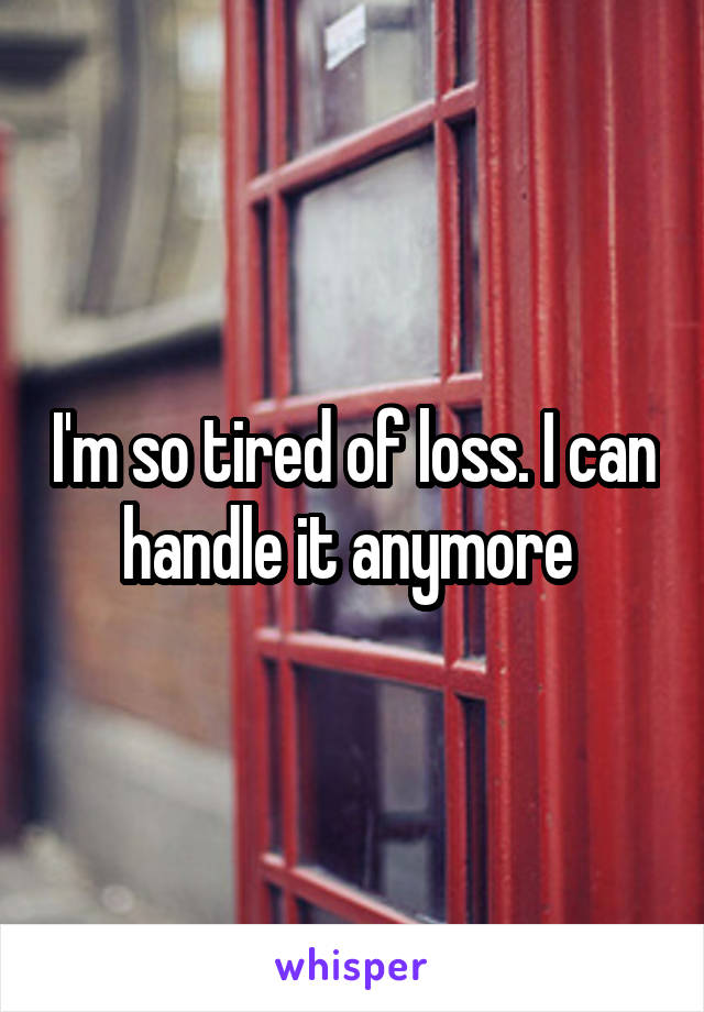 I'm so tired of loss. I can handle it anymore 