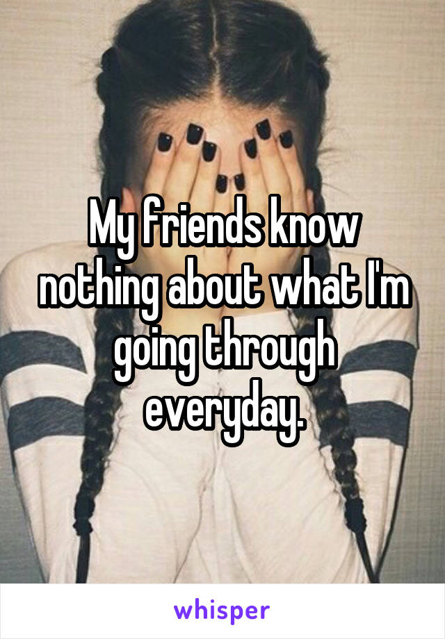 My friends know nothing about what I'm going through everyday.