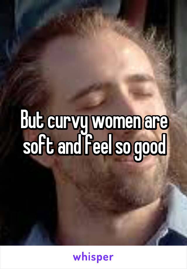 But curvy women are soft and feel so good