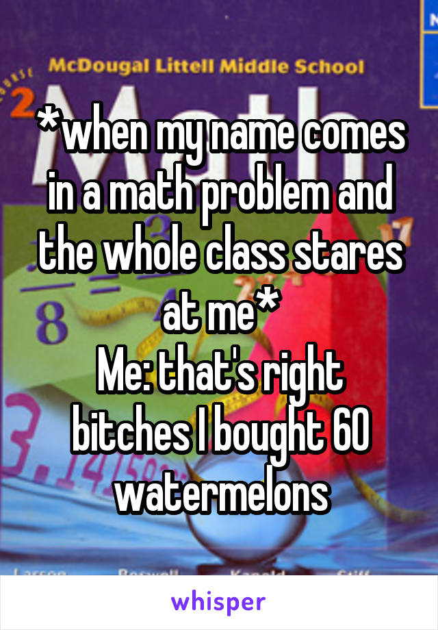 *when my name comes in a math problem and the whole class stares at me*
Me: that's right bitches I bought 60 watermelons