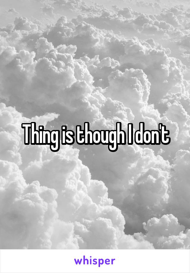 Thing is though I don't