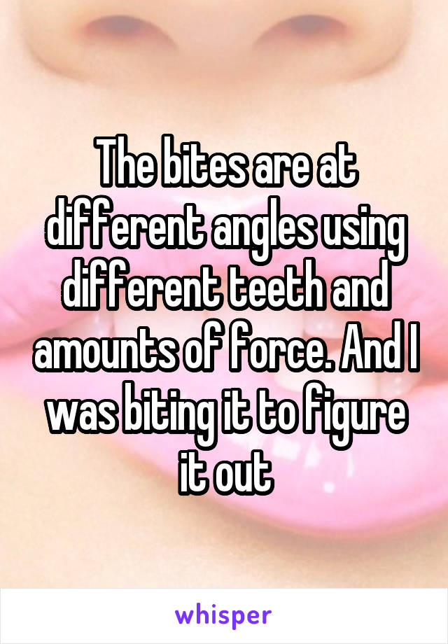 The bites are at different angles using different teeth and amounts of force. And I was biting it to figure it out