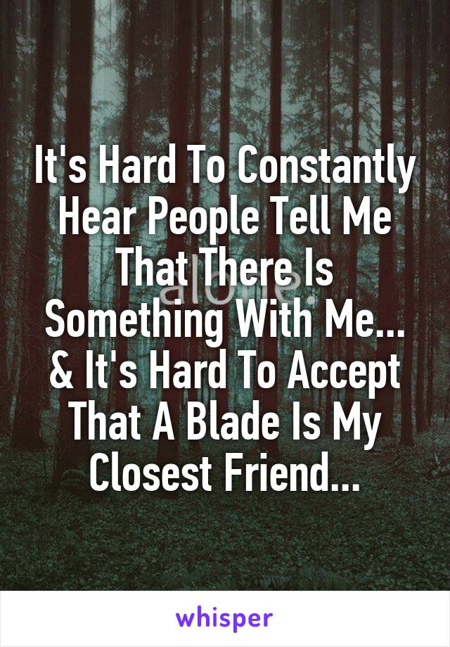 It's Hard To Constantly Hear People Tell Me That There Is Something With Me...
& It's Hard To Accept That A Blade Is My Closest Friend...