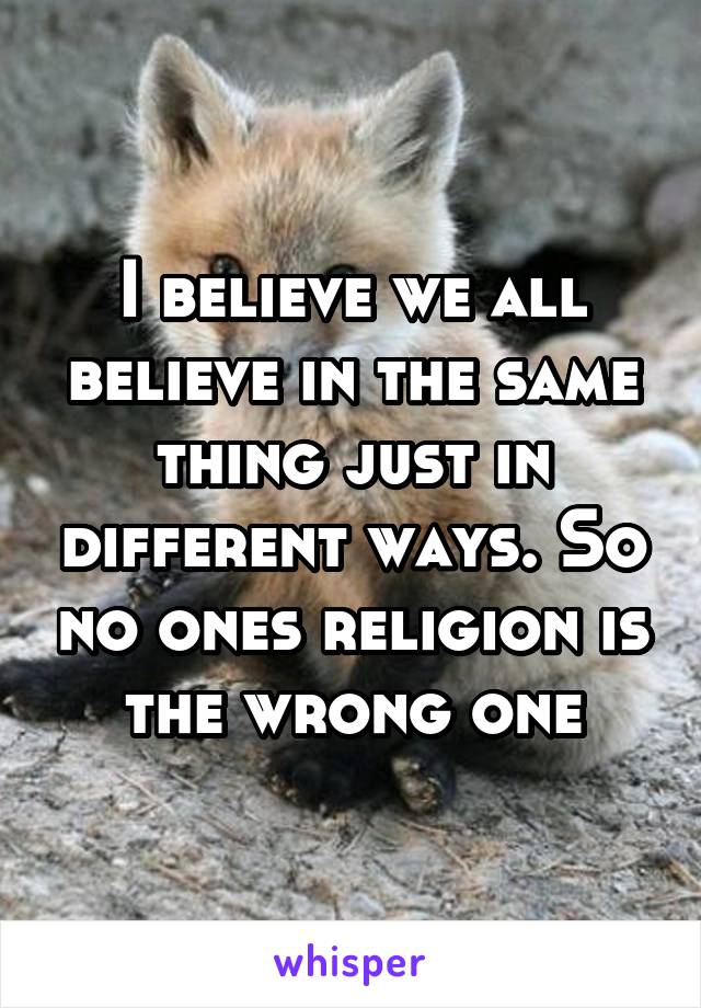 I believe we all believe in the same thing just in different ways. So no ones religion is the wrong one