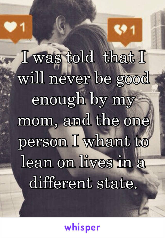 I was told  that I will never be good enough by my mom, and the one person I whant to lean on lives in a different state.