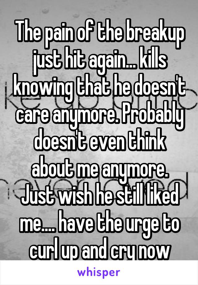 The pain of the breakup just hit again... kills knowing that he doesn't care anymore. Probably doesn't even think about me anymore. Just wish he still liked me.... have the urge to curl up and cry now