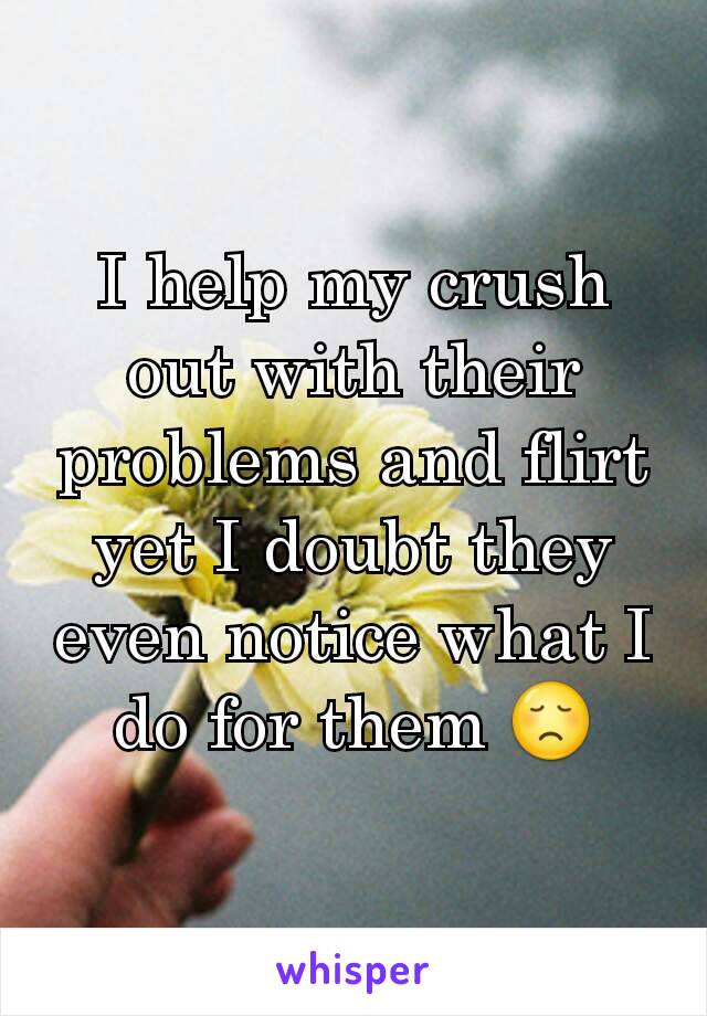 I help my crush out with their problems and flirt yet I doubt they even notice what I do for them 😞