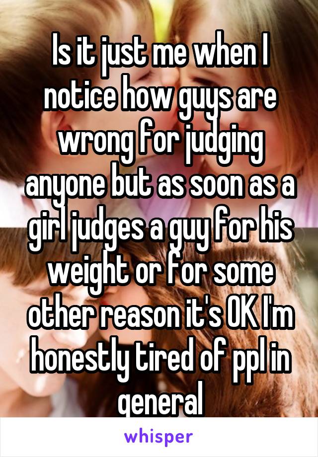 Is it just me when I notice how guys are wrong for judging anyone but as soon as a girl judges a guy for his weight or for some other reason it's OK I'm honestly tired of ppl in general