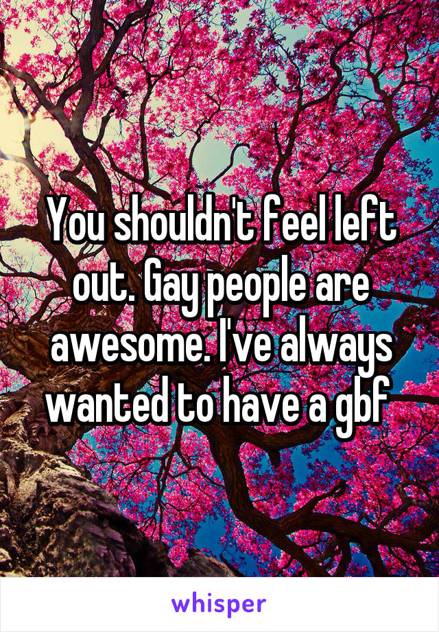 You shouldn't feel left out. Gay people are awesome. I've always wanted to have a gbf 