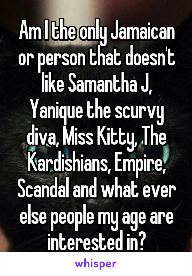 Am I the only Jamaican or person that doesn't like Samantha J, Yanique the scurvy diva, Miss Kitty, The Kardishians, Empire, Scandal and what ever else people my age are interested in?