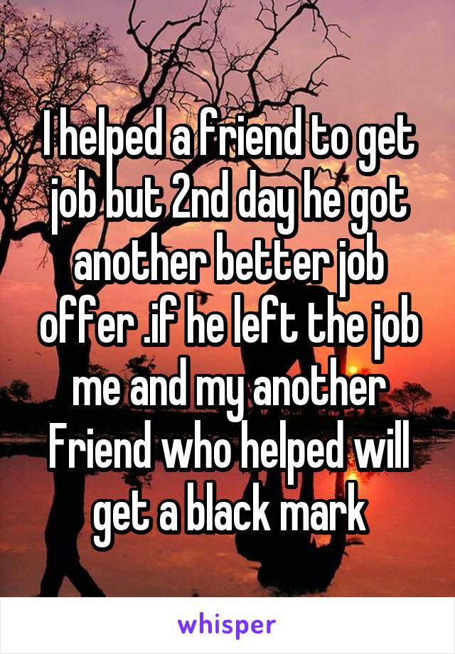 I helped a friend to get job but 2nd day he got another better job offer .if he left the job me and my another Friend who helped will get a black mark