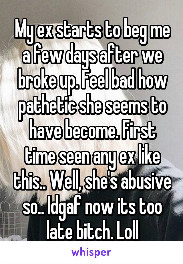 My ex starts to beg me a few days after we broke up. Feel bad how pathetic she seems to have become. First time seen any ex like this.. Well, she's abusive so.. Idgaf now its too late bitch. Loll