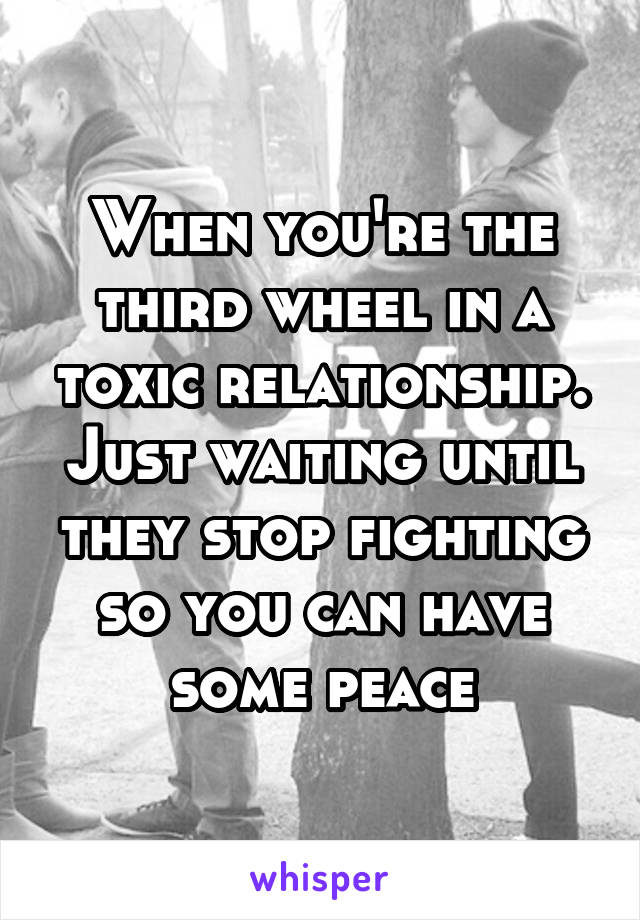 When you're the third wheel in a toxic relationship. Just waiting until they stop fighting so you can have some peace