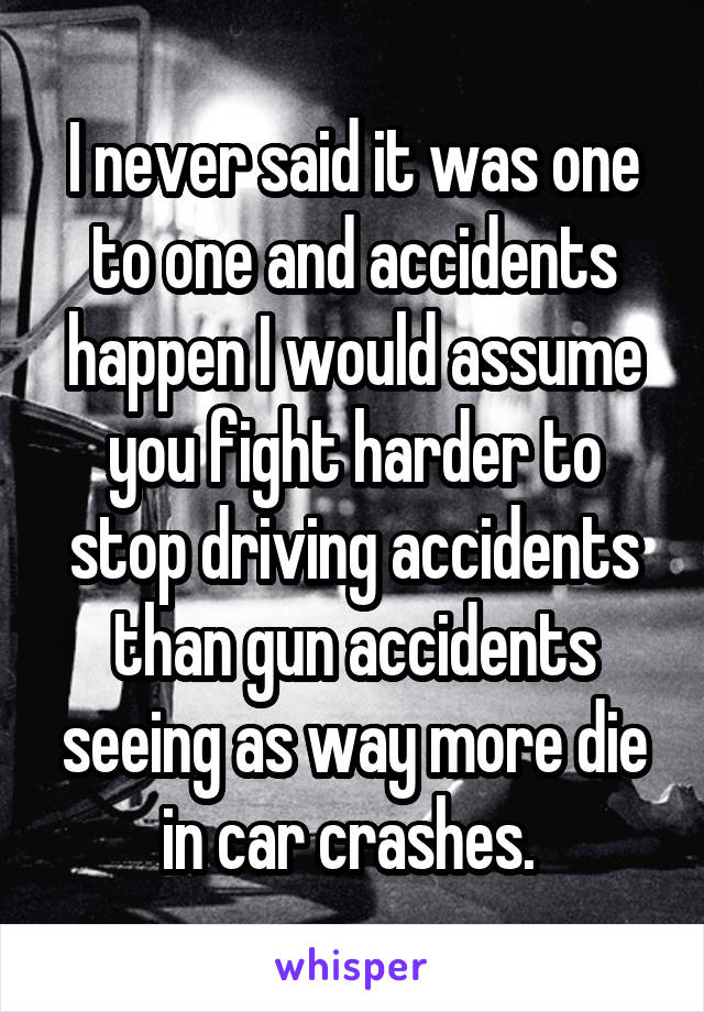 I never said it was one to one and accidents happen I would assume you fight harder to stop driving accidents than gun accidents seeing as way more die in car crashes. 