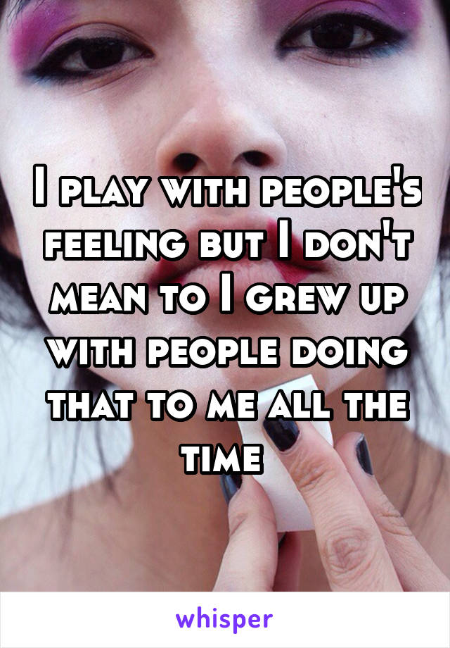 I play with people's feeling but I don't mean to I grew up with people doing that to me all the time 