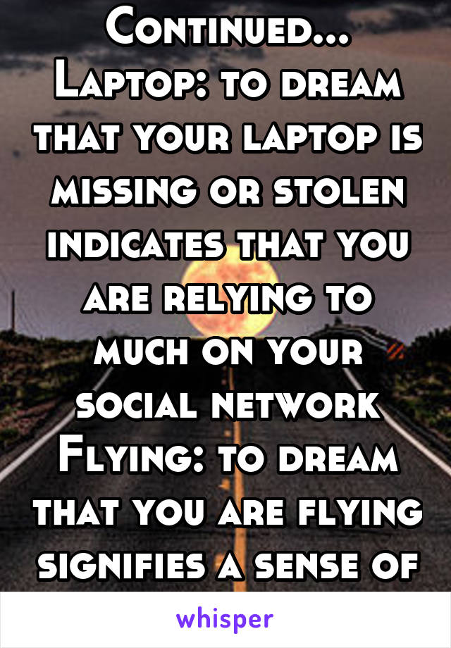 Continued...
Laptop: to dream that your laptop is missing or stolen indicates that you are relying to much on your social network
Flying: to dream that you are flying signifies a sense of freedom