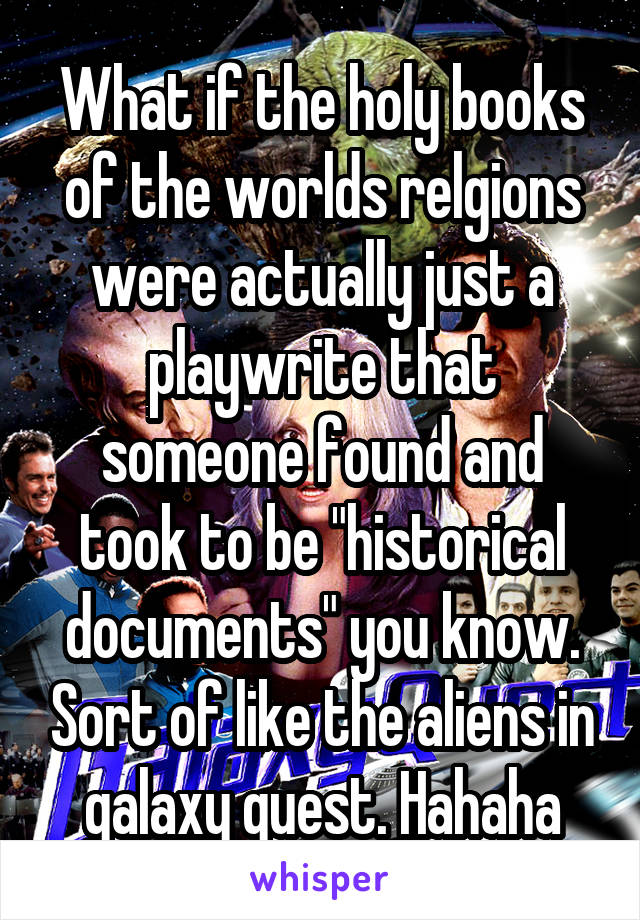 What if the holy books of the worlds relgions were actually just a playwrite that someone found and took to be "historical documents" you know. Sort of like the aliens in galaxy quest. Hahaha