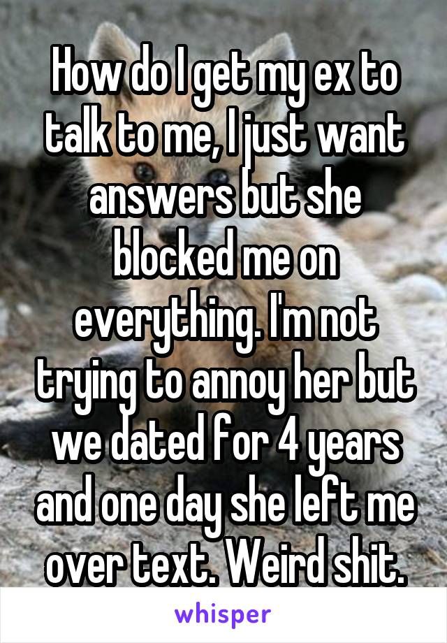 How do I get my ex to talk to me, I just want answers but she blocked me on everything. I'm not trying to annoy her but we dated for 4 years and one day she left me over text. Weird shit.