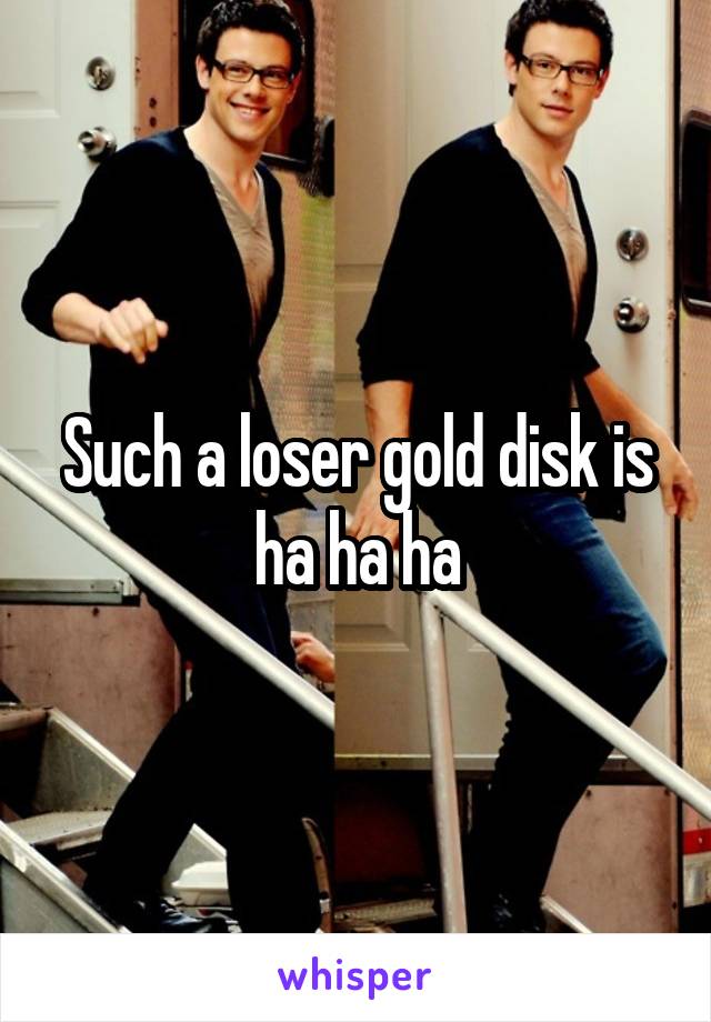 Such a loser gold disk is ha ha ha