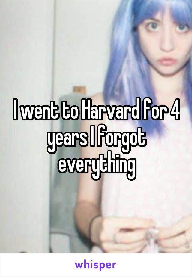 I went to Harvard for 4 years I forgot everything