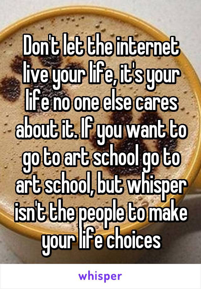 Don't let the internet live your life, it's your life no one else cares about it. If you want to go to art school go to art school, but whisper isn't the people to make your life choices