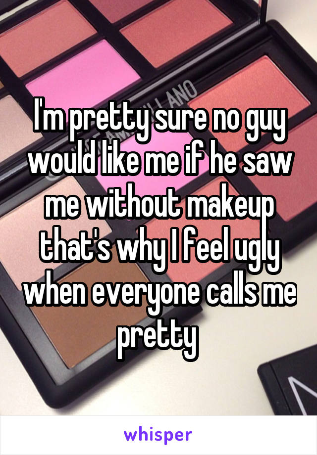 I'm pretty sure no guy would like me if he saw me without makeup that's why I feel ugly when everyone calls me pretty 