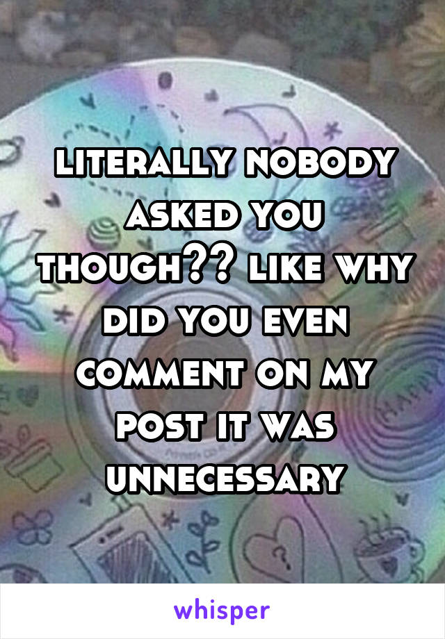 literally nobody asked you though?? like why did you even comment on my post it was unnecessary