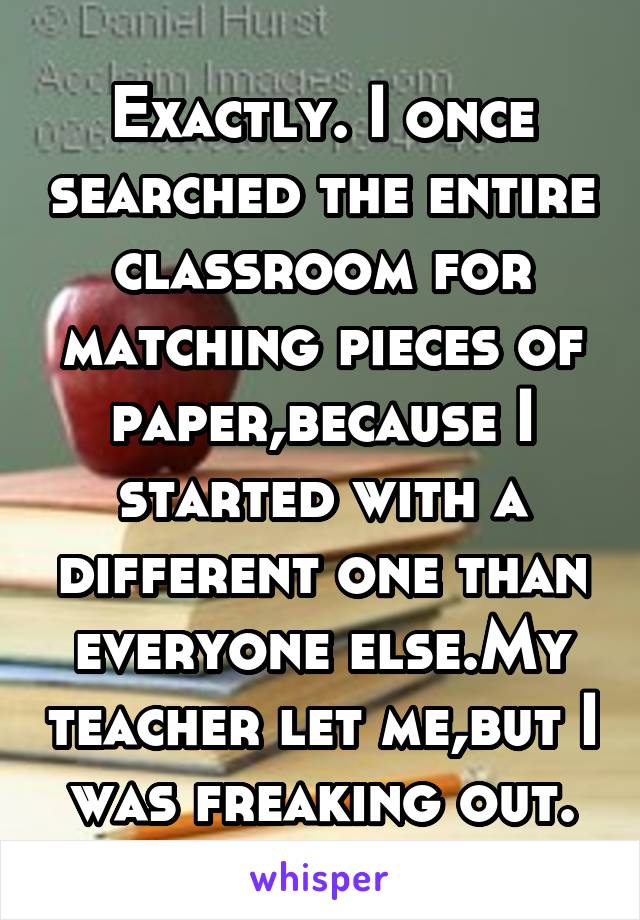 Exactly. I once searched the entire classroom for matching pieces of paper,because I started with a different one than everyone else.My teacher let me,but I was freaking out.